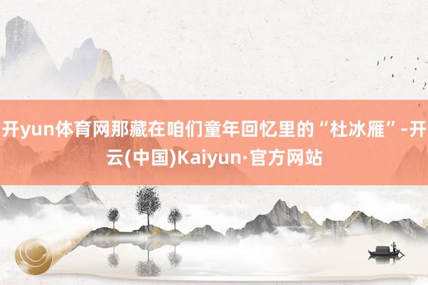 开yun体育网那藏在咱们童年回忆里的“杜冰雁”-开云(中国)Kaiyun·官方网站