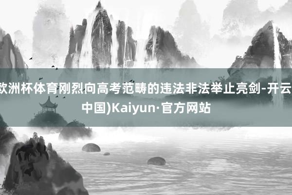 欧洲杯体育刚烈向高考范畴的违法非法举止亮剑-开云(中国)Kaiyun·官方网站