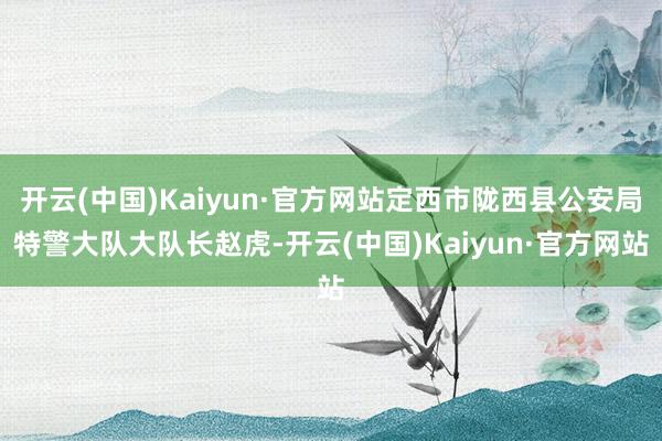 开云(中国)Kaiyun·官方网站定西市陇西县公安局特警大队大队长赵虎-开云(中国)Kaiyun·官方网站