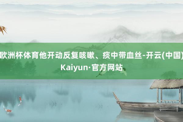欧洲杯体育他开动反复咳嗽、痰中带血丝-开云(中国)Kaiyun·官方网站