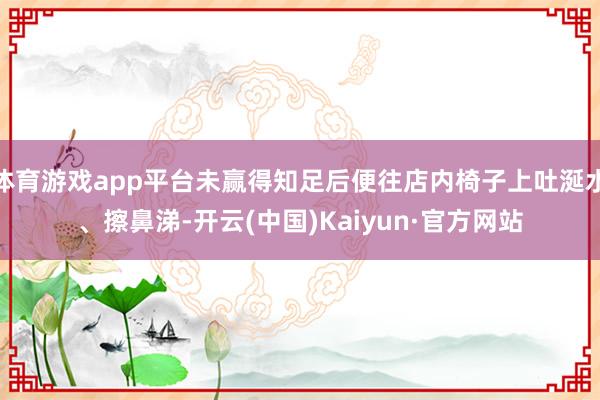 体育游戏app平台未赢得知足后便往店内椅子上吐涎水、擦鼻涕-开云(中国)Kaiyun·官方网站