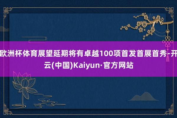 欧洲杯体育展望延期将有卓越100项首发首展首秀-开云(中国)Kaiyun·官方网站