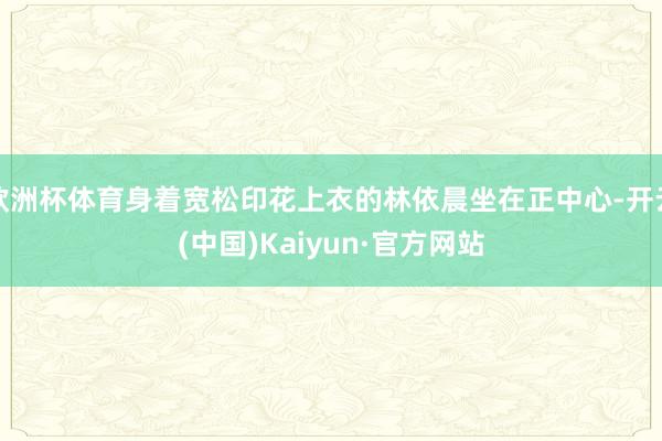 欧洲杯体育身着宽松印花上衣的林依晨坐在正中心-开云(中国)Kaiyun·官方网站