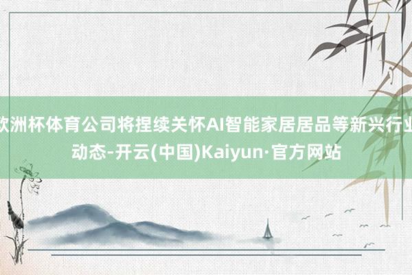 欧洲杯体育公司将捏续关怀AI智能家居居品等新兴行业动态-开云(中国)Kaiyun·官方网站