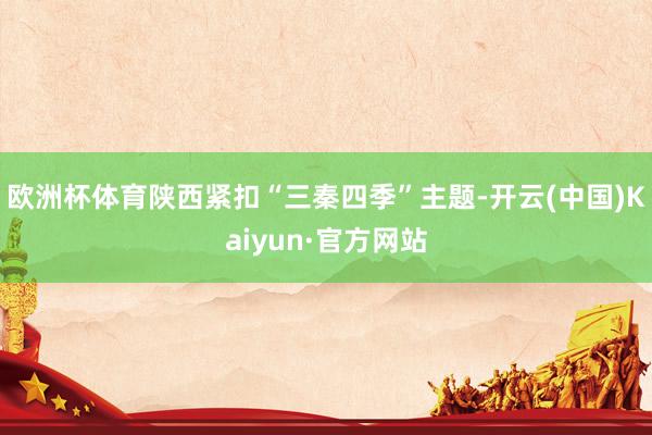 欧洲杯体育陕西紧扣“三秦四季”主题-开云(中国)Kaiyun·官方网站