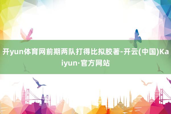 开yun体育网前期两队打得比拟胶著-开云(中国)Kaiyun·官方网站
