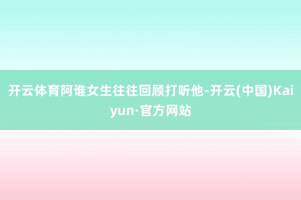 开云体育阿谁女生往往回顾打听他-开云(中国)Kaiyun·官方网站