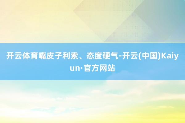 开云体育嘴皮子利索、态度硬气-开云(中国)Kaiyun·官方网站
