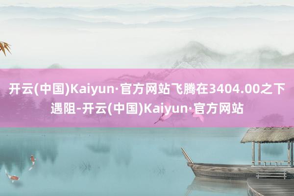 开云(中国)Kaiyun·官方网站飞腾在3404.00之下遇阻-开云(中国)Kaiyun·官方网站