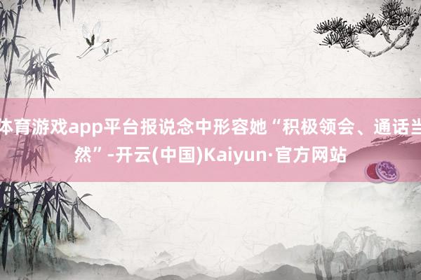 体育游戏app平台报说念中形容她“积极领会、通话当然”-开云(中国)Kaiyun·官方网站
