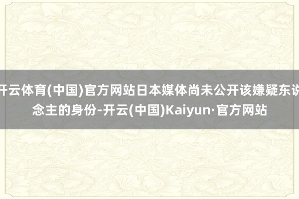 开云体育(中国)官方网站日本媒体尚未公开该嫌疑东说念主的身份-开云(中国)Kaiyun·官方网站