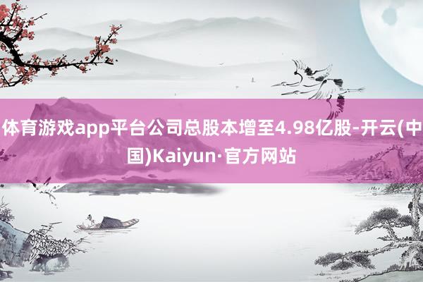 体育游戏app平台公司总股本增至4.98亿股-开云(中国)Kaiyun·官方网站