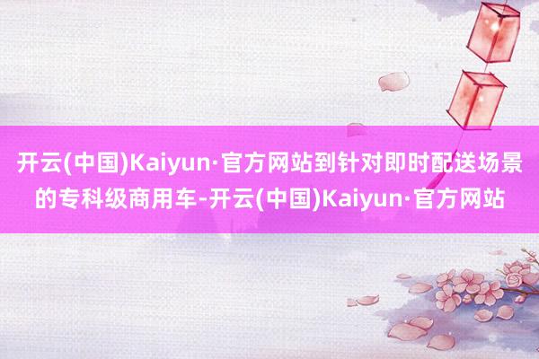 开云(中国)Kaiyun·官方网站到针对即时配送场景的专科级商用车-开云(中国)Kaiyun·官方网站