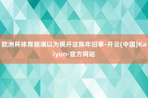 欧洲杯体育顾澜以为揭开这陈年旧事-开云(中国)Kaiyun·官方网站