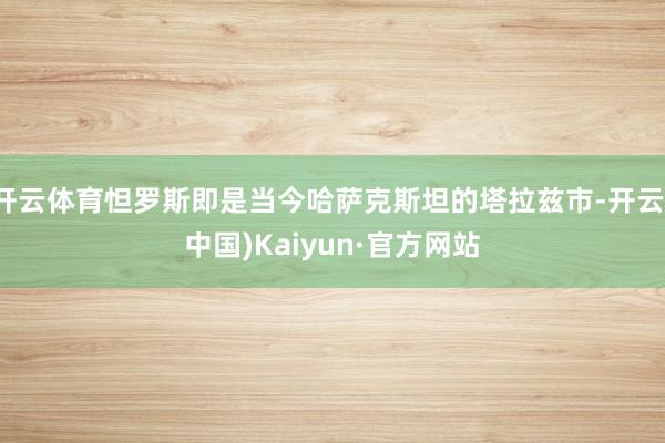 开云体育怛罗斯即是当今哈萨克斯坦的塔拉兹市-开云(中国)Kaiyun·官方网站