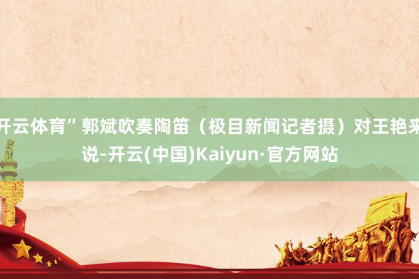 开云体育”郭斌吹奏陶笛（极目新闻记者摄）对王艳来说-开云(中国)Kaiyun·官方网站