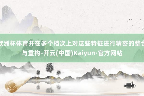 欧洲杯体育并在多个档次上对这些特征进行精密的整合与重构-开云(中国)Kaiyun·官方网站