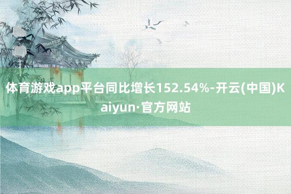体育游戏app平台同比增长152.54%-开云(中国)Kaiyun·官方网站