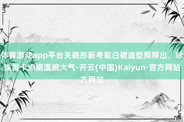 体育游戏app平台关晓彤新考取白裙造型照释出，珍珠发卡点缀温婉大气-开云(中国)Kaiyun·官方网站
