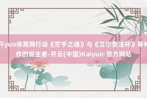 开yun体育网行动《茫乎之魂》与《艾尔登法环》等神作的诞生者-开云(中国)Kaiyun·官方网站