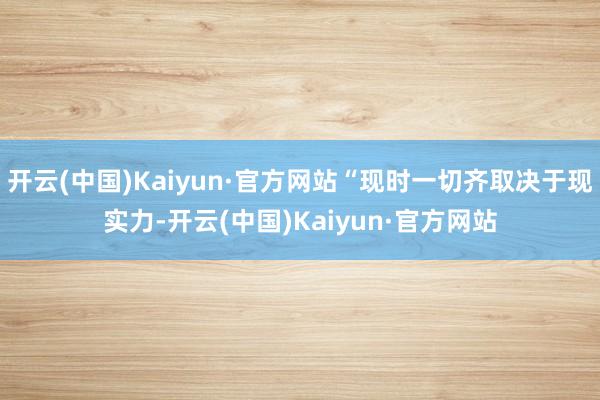 开云(中国)Kaiyun·官方网站“现时一切齐取决于现实力-开云(中国)Kaiyun·官方网站