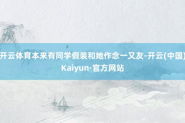 开云体育本来有同学假装和她作念一又友-开云(中国)Kaiyun·官方网站