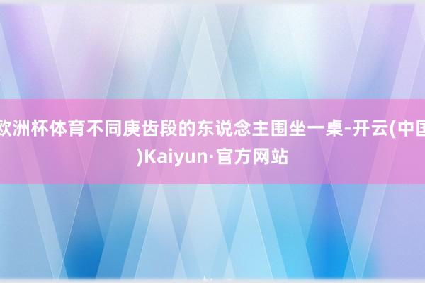 欧洲杯体育不同庚齿段的东说念主围坐一桌-开云(中国)Kaiyun·官方网站