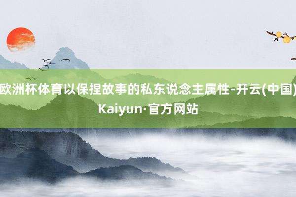 欧洲杯体育以保捏故事的私东说念主属性-开云(中国)Kaiyun·官方网站