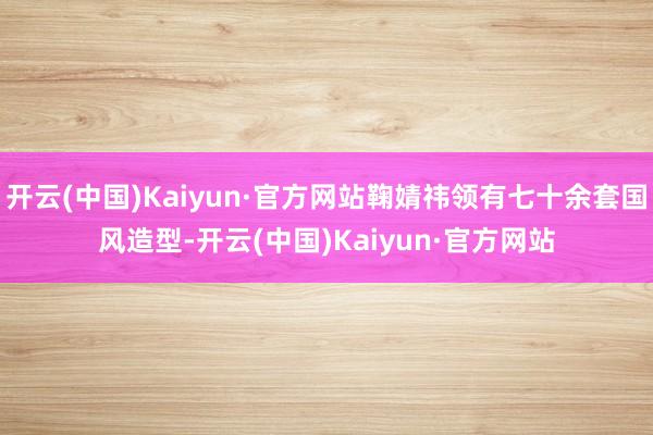 开云(中国)Kaiyun·官方网站鞠婧祎领有七十余套国风造型-开云(中国)Kaiyun·官方网站