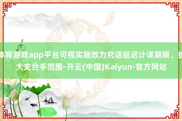 体育游戏app平台可视实施效力究诘延迟计谋期限、扩大支合手范围-开云(中国)Kaiyun·官方网站
