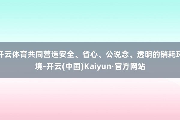 开云体育共同营造安全、省心、公说念、透明的销耗环境-开云(中国)Kaiyun·官方网站