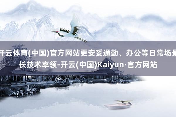 开云体育(中国)官方网站更安妥通勤、办公等日常场景长技术率领-开云(中国)Kaiyun·官方网站