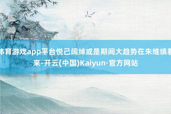 体育游戏app平台悦己阔绰或是期间大趋势在朱维缜看来-开云(中国)Kaiyun·官方网站