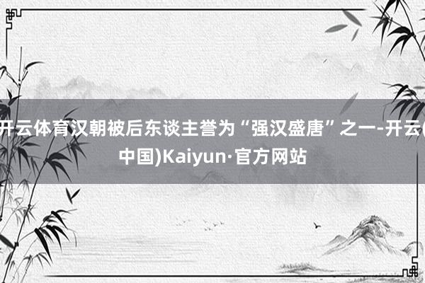 开云体育汉朝被后东谈主誉为“强汉盛唐”之一-开云(中国)Kaiyun·官方网站