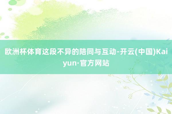 欧洲杯体育这段不异的陪同与互动-开云(中国)Kaiyun·官方网站