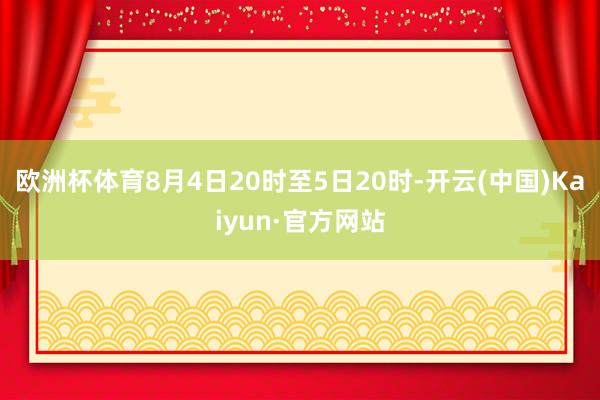 欧洲杯体育8月4日20时至5日20时-开云(中国)Kaiyun·官方网站