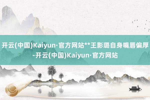 开云(中国)Kaiyun·官方网站**王影璐自身嘴唇偏厚-开云(中国)Kaiyun·官方网站