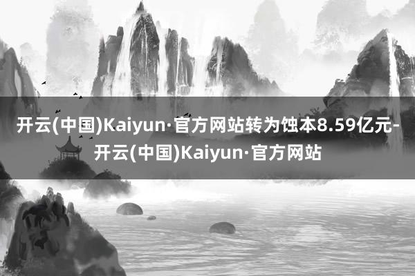 开云(中国)Kaiyun·官方网站转为蚀本8.59亿元-开云(中国)Kaiyun·官方网站