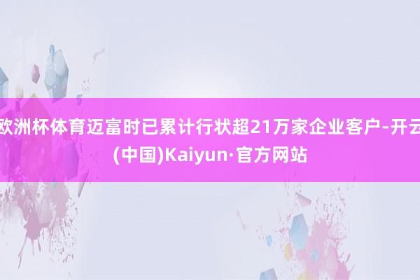 欧洲杯体育迈富时已累计行状超21万家企业客户-开云(中国)Kaiyun·官方网站