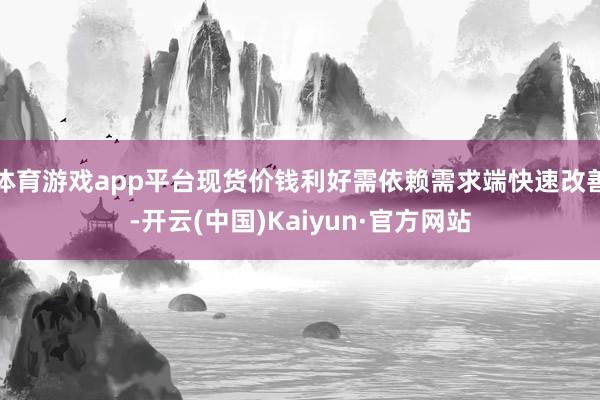 体育游戏app平台现货价钱利好需依赖需求端快速改善-开云(中国)Kaiyun·官方网站