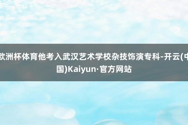 欧洲杯体育他考入武汉艺术学校杂技饰演专科-开云(中国)Kaiyun·官方网站