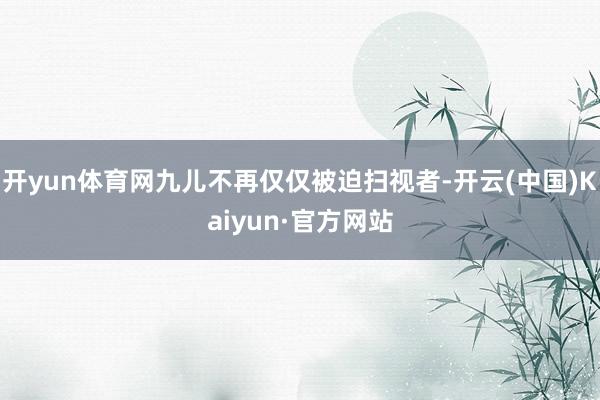 开yun体育网九儿不再仅仅被迫扫视者-开云(中国)Kaiyun·官方网站