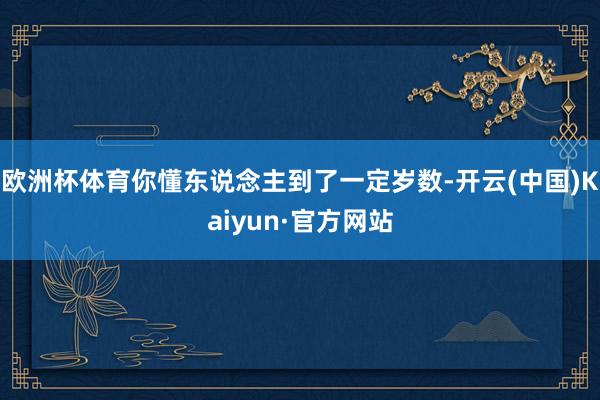 欧洲杯体育你懂东说念主到了一定岁数-开云(中国)Kaiyun·官方网站