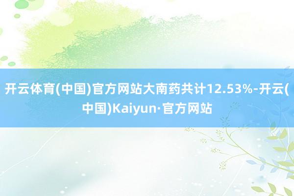 开云体育(中国)官方网站大南药共计12.53%-开云(中国)Kaiyun·官方网站