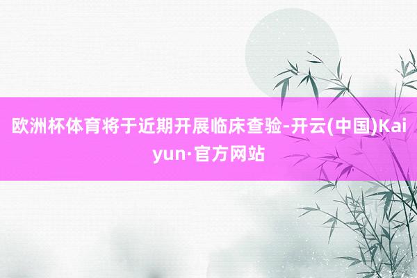 欧洲杯体育将于近期开展临床查验-开云(中国)Kaiyun·官方网站