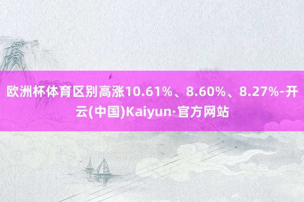 欧洲杯体育区别高涨10.61%、8.60%、8.27%-开云(中国)Kaiyun·官方网站