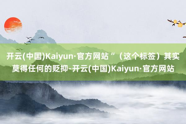 开云(中国)Kaiyun·官方网站“（这个标签）其实莫得任何的贬抑-开云(中国)Kaiyun·官方网站