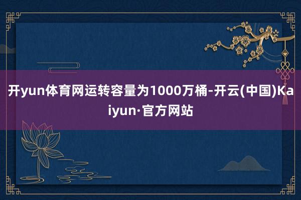 开yun体育网运转容量为1000万桶-开云(中国)Kaiyun·官方网站
