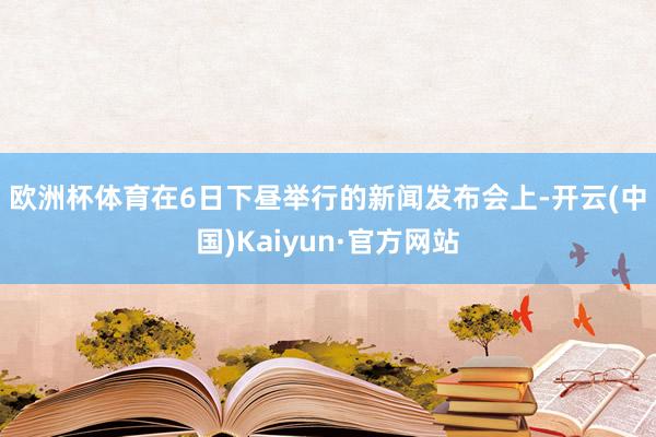 欧洲杯体育　　在6日下昼举行的新闻发布会上-开云(中国)Kaiyun·官方网站