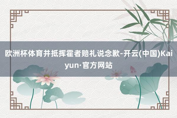 欧洲杯体育并抵挥霍者赔礼说念歉-开云(中国)Kaiyun·官方网站